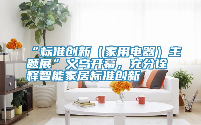 “標(biāo)準(zhǔn)創(chuàng)新（家用電器）主題展”義烏開幕，充分詮釋智能家居標(biāo)準(zhǔn)創(chuàng)新