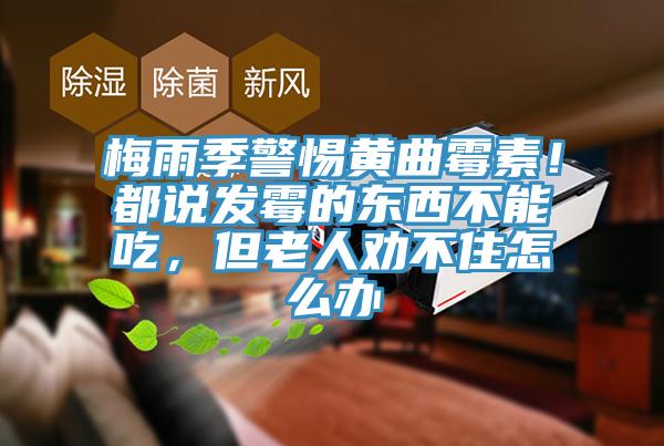 梅雨季警惕黃曲霉素！都說發(fā)霉的東西不能吃，但老人勸不住怎么辦