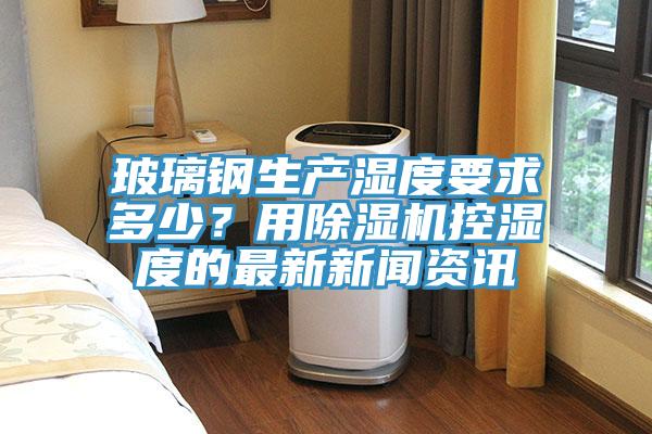 玻璃鋼生產(chǎn)濕度要求多少？用除濕機(jī)控濕度的最新新聞資訊